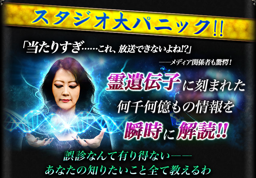 スタジオ大パニック!! 「当たりすぎ……これ、放送できないよね!?」 ――メディア関係者も驚愕! 霊遺伝子に刻まれた何千何億もの情報を瞬時に解読!! 誤診なんて有り得ない―― あなたの知りたいこと全て教えるわ
