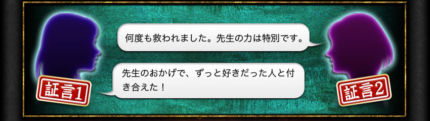 証言1 先生のおかげで、ずっと好きだった人と付き合えた! 証言2 何度も救われました。先生の力は特別です。